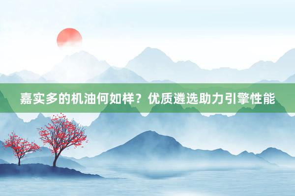 嘉实多的机油何如样？优质遴选助力引擎性能